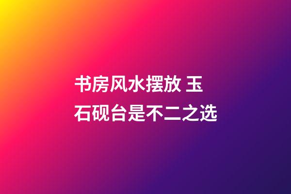书房风水摆放 玉石砚台是不二之选